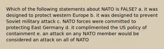 Which of the following statements about NATO is FALSE? a. it was designed to protect western Europe b. it was designed to prevent Soviet military attack c. NATO forces were committed to protecting East Germany d. it complimented the US policy of containment e. an attack on any NATO member would be considered an attack on all of NATO