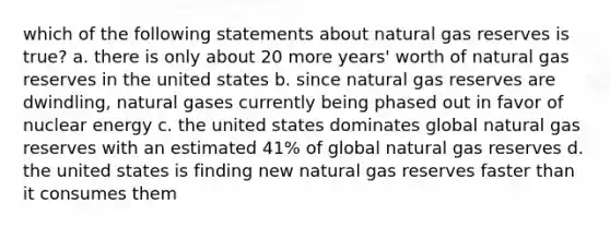 which of the following statements about natural gas reserves is true? a. there is only about 20 more years' worth of natural gas reserves in the united states b. since natural gas reserves are dwindling, natural gases currently being phased out in favor of nuclear energy c. the united states dominates global natural gas reserves with an estimated 41% of global natural gas reserves d. the united states is finding new natural gas reserves faster than it consumes them