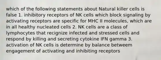 which of the following statements about Natural killer cells is false 1. inhibitory receptors of NK cells which block signaling by activating receptors are specific for MHC II molecules, which are in all healthy nucleated cells 2. NK cells are a class of lymphocytes that recignize infected and stressed cells and respond by killing and secreting cytokine IFN gamma 3. activation of NK cells is determine by balance betweem engagement of activating and inhibiting receptors