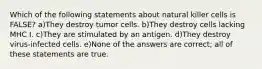 Which of the following statements about natural killer cells is FALSE? a)They destroy tumor cells. b)They destroy cells lacking MHC I. c)They are stimulated by an antigen. d)They destroy virus-infected cells. e)None of the answers are correct; all of these statements are true.