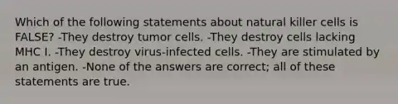 Which of the following statements about natural killer cells is FALSE? -They destroy tumor cells. -They destroy cells lacking MHC I. -They destroy virus-infected cells. -They are stimulated by an antigen. -None of the answers are correct; all of these statements are true.