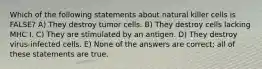 Which of the following statements about natural killer cells is FALSE? A) They destroy tumor cells. B) They destroy cells lacking MHC I. C) They are stimulated by an antigen. D) They destroy virus-infected cells. E) None of the answers are correct; all of these statements are true.