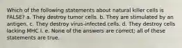 Which of the following statements about natural killer cells is FALSE? a. They destroy tumor cells. b. They are stimulated by an antigen. c. They destroy virus-infected cells. d. They destroy cells lacking MHC I. e. None of the answers are correct; all of these statements are true.