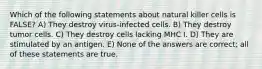 Which of the following statements about natural killer cells is FALSE? A) They destroy virus-infected cells. B) They destroy tumor cells. C) They destroy cells lacking MHC I. D) They are stimulated by an antigen. E) None of the answers are correct; all of these statements are true.