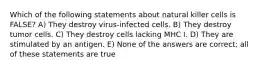 Which of the following statements about natural killer cells is FALSE? A) They destroy virus-infected cells. B) They destroy tumor cells. C) They destroy cells lacking MHC I. D) They are stimulated by an antigen. E) None of the answers are correct; all of these statements are true