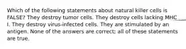 Which of the following statements about natural killer cells is FALSE? They destroy tumor cells. They destroy cells lacking MHC I. They destroy virus-infected cells. They are stimulated by an antigen. None of the answers are correct; all of these statements are true.