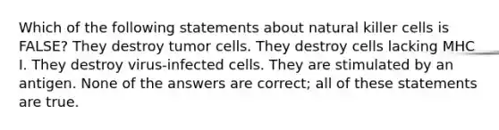 Which of the following statements about natural killer cells is FALSE? They destroy tumor cells. They destroy cells lacking MHC I. They destroy virus-infected cells. They are stimulated by an antigen. None of the answers are correct; all of these statements are true.