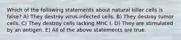 Which of the following statements about natural killer cells is false? A) They destroy virus-infected cells. B) They destroy tumor cells. C) They destroy cells lacking MHC I. D) They are stimulated by an antigen. E) All of the above statements are true.