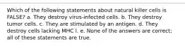 Which of the following statements about natural killer cells is FALSE? a. They destroy virus-infected cells. b. They destroy tumor cells. c. They are stimulated by an antigen. d. They destroy cells lacking MHC I. e. None of the answers are correct; all of these statements are true.