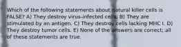 Which of the following statements about natural killer cells is FALSE? A) They destroy virus-infected cells. B) They are stimulated by an antigen. C) They destroy cells lacking MHC I. D) They destroy tumor cells. E) None of the answers are correct; all of these statements are true.