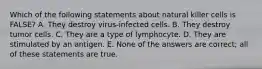 Which of the following statements about natural killer cells is FALSE? A. They destroy virus-infected cells. B. They destroy tumor cells. C. They are a type of lymphocyte. D. They are stimulated by an antigen. E. None of the answers are correct; all of these statements are true.