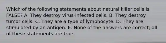 Which of the following statements about natural killer cells is FALSE? A. They destroy virus-infected cells. B. They destroy tumor cells. C. They are a type of lymphocyte. D. They are stimulated by an antigen. E. None of the answers are correct; all of these statements are true.