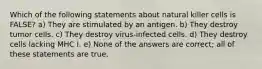 Which of the following statements about natural killer cells is FALSE? a) They are stimulated by an antigen. b) They destroy tumor cells. c) They destroy virus-infected cells. d) They destroy cells lacking MHC I. e) None of the answers are correct; all of these statements are true.