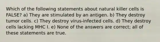 Which of the following statements about natural killer cells is FALSE? a) They are stimulated by an antigen. b) They destroy tumor cells. c) They destroy virus-infected cells. d) They destroy cells lacking MHC I. e) None of the answers are correct; all of these statements are true.