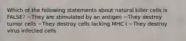 Which of the following statements about natural killer cells is FALSE? ~They are stimulated by an antigen ~They destroy tumor cells ~They destroy cells lacking MHC I ~They destroy virus infected cells