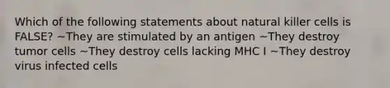 Which of the following statements about natural killer cells is FALSE? ~They are stimulated by an antigen ~They destroy tumor cells ~They destroy cells lacking MHC I ~They destroy virus infected cells