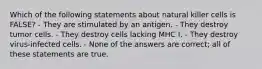 Which of the following statements about natural killer cells is FALSE? - They are stimulated by an antigen. - They destroy tumor cells. - They destroy cells lacking MHC I. - They destroy virus-infected cells. - None of the answers are correct; all of these statements are true.