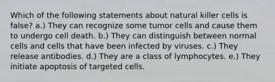 Which of the following statements about natural killer cells is false? a.) They can recognize some tumor cells and cause them to undergo cell death. b.) They can distinguish between normal cells and cells that have been infected by viruses. c.) They release antibodies. d.) They are a class of lymphocytes. e.) They initiate apoptosis of targeted cells.