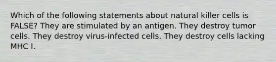 Which of the following statements about natural killer cells is FALSE? They are stimulated by an antigen. They destroy tumor cells. They destroy virus-infected cells. They destroy cells lacking MHC I.