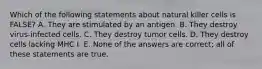 Which of the following statements about natural killer cells is FALSE? A. They are stimulated by an antigen. B. They destroy virus-infected cells. C. They destroy tumor cells. D. They destroy cells lacking MHC I. E. None of the answers are correct; all of these statements are true.