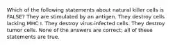 Which of the following statements about natural killer cells is FALSE? They are stimulated by an antigen. They destroy cells lacking MHC I. They destroy virus-infected cells. They destroy tumor cells. None of the answers are correct; all of these statements are true.