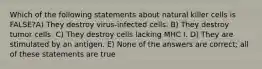 Which of the following statements about natural killer cells is FALSE?A) They destroy virus-infected cells. B) They destroy tumor cells. C) They destroy cells lacking MHC I. D) They are stimulated by an antigen. E) None of the answers are correct; all of these statements are true