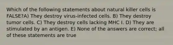 Which of the following statements about natural killer cells is FALSE?A) They destroy virus-infected cells. B) They destroy tumor cells. C) They destroy cells lacking MHC I. D) They are stimulated by an antigen. E) None of the answers are correct; all of these statements are true