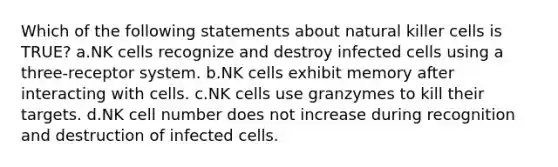 Which of the following statements about natural killer cells is TRUE? a.NK cells recognize and destroy infected cells using a three-receptor system. b.NK cells exhibit memory after interacting with cells. c.NK cells use granzymes to kill their targets. d.NK cell number does not increase during recognition and destruction of infected cells.