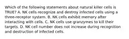 Which of the following statements about natural killer cells is TRUE? A. NK cells recognize and destroy infected cells using a three-receptor system. B. NK cells exhibit memory after interacting with cells. C. NK cells use granzymes to kill their targets. D. NK cell number does not increase during recognition and destruction of infected cells.