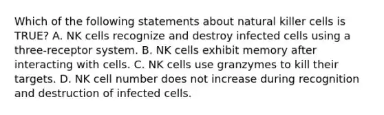 Which of the following statements about natural killer cells is TRUE? A. NK cells recognize and destroy infected cells using a three-receptor system. B. NK cells exhibit memory after interacting with cells. C. NK cells use granzymes to kill their targets. D. NK cell number does not increase during recognition and destruction of infected cells.