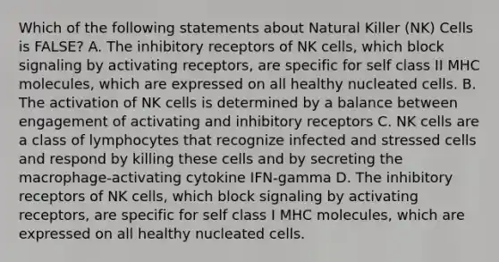 Which of the following statements about Natural Killer (NK) Cells is FALSE? A. The inhibitory receptors of NK cells, which block signaling by activating receptors, are specific for self class II MHC molecules, which are expressed on all healthy nucleated cells. B. The activation of NK cells is determined by a balance between engagement of activating and inhibitory receptors C. NK cells are a class of lymphocytes that recognize infected and stressed cells and respond by killing these cells and by secreting the macrophage-activating cytokine IFN-gamma D. The inhibitory receptors of NK cells, which block signaling by activating receptors, are specific for self class I MHC molecules, which are expressed on all healthy nucleated cells.