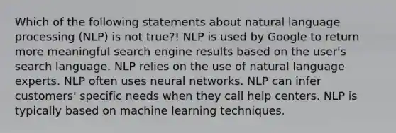 Which of the following statements about natural language processing (NLP) is not true?! NLP is used by Google to return more meaningful search engine results based on the user's search language. NLP relies on the use of natural language experts. NLP often uses neural networks. NLP can infer customers' specific needs when they call help centers. NLP is typically based on machine learning techniques.