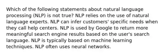 Which of the following statements about natural language processing (NLP) is not true? NLP relies on the use of natural language experts. NLP can infer customers' specific needs when they call help centers. NLP is used by Google to return more meaningful search engine results based on the user's search language. NLP is typically based on machine learning techniques. NLP often uses neural networks.