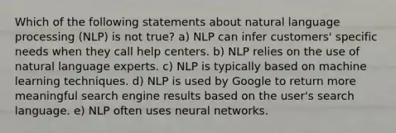 Which of the following statements about natural language processing (NLP) is not true? a) NLP can infer customers' specific needs when they call help centers. b) NLP relies on the use of natural language experts. c) NLP is typically based on machine learning techniques. d) NLP is used by Google to return more meaningful search engine results based on the user's search language. e) NLP often uses neural networks.