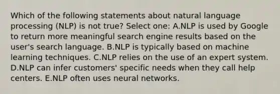 Which of the following statements about natural language processing (NLP) is not true? Select one: A.NLP is used by Google to return more meaningful search engine results based on the user's search language. B.NLP is typically based on machine learning techniques. C.NLP relies on the use of an expert system. D.NLP can infer customers' specific needs when they call help centers. E.NLP often uses neural networks.