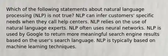 Which of the following statements about natural language processing (NLP) is not true? NLP can infer customers' specific needs when they call help centers. NLP relies on the use of natural language experts. NLP often uses neural networks. NLP is used by Google to return more meaningful search engine results based on the user's search language. NLP is typically based on machine learning techniques.