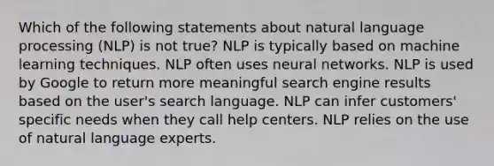 Which of the following statements about natural language processing (NLP) is not true? NLP is typically based on machine learning techniques. NLP often uses neural networks. NLP is used by Google to return more meaningful search engine results based on the user's search language. NLP can infer customers' specific needs when they call help centers. NLP relies on the use of natural language experts.