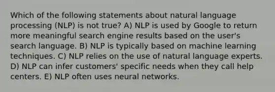 Which of the following statements about natural language processing (NLP) is not true? A) NLP is used by Google to return more meaningful search engine results based on the user's search language. B) NLP is typically based on machine learning techniques. C) NLP relies on the use of natural language experts. D) NLP can infer customers' specific needs when they call help centers. E) NLP often uses neural networks.