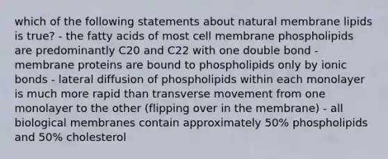 which of the following statements about natural membrane lipids is true? - the fatty acids of most cell membrane phospholipids are predominantly C20 and C22 with one double bond - membrane proteins are bound to phospholipids only by ionic bonds - lateral diffusion of phospholipids within each monolayer is much more rapid than transverse movement from one monolayer to the other (flipping over in the membrane) - all biological membranes contain approximately 50% phospholipids and 50% cholesterol