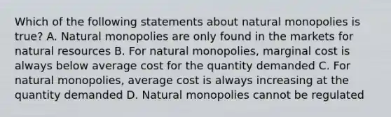 Which of the following statements about natural monopolies is true? A. Natural monopolies are only found in the markets for natural resources B. For natural monopolies, marginal cost is always below average cost for the quantity demanded C. For natural monopolies, average cost is always increasing at the quantity demanded D. Natural monopolies cannot be regulated