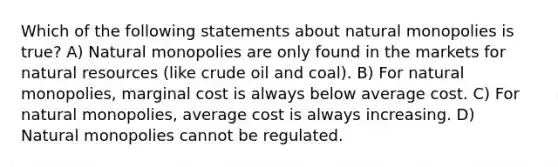 Which of the following statements about natural monopolies is true? A) Natural monopolies are only found in the markets for natural resources (like crude oil and coal). B) For natural monopolies, marginal cost is always below average cost. C) For natural monopolies, average cost is always increasing. D) Natural monopolies cannot be regulated.