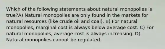 Which of the following statements about natural monopolies is true?A) Natural monopolies are only found in the markets for natural resources (like crude oil and coal). B) For natural monopolies, marginal cost is always below average cost. C) For natural monopolies, average cost is always increasing. D) Natural monopolies cannot be regulated.