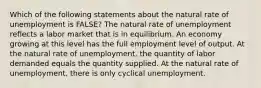 Which of the following statements about the natural rate of unemployment is FALSE? The natural rate of unemployment reflects a labor market that is in equilibrium. An economy growing at this level has the full employment level of output. At the natural rate of unemployment, the quantity of labor demanded equals the quantity supplied. At the natural rate of unemployment, there is only cyclical unemployment.