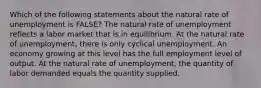 Which of the following statements about the natural rate of unemployment is FALSE? The natural rate of unemployment reflects a labor market that is in equilibrium. At the natural rate of unemployment, there is only cyclical unemployment. An economy growing at this level has the full employment level of output. At the natural rate of unemployment, the quantity of labor demanded equals the quantity supplied.