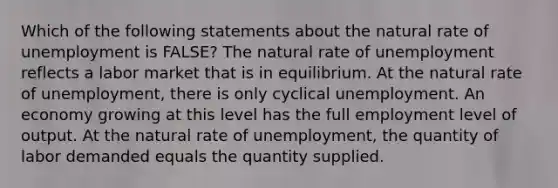 Which of the following statements about the natural rate of unemployment is FALSE? The natural rate of unemployment reflects a labor market that is in equilibrium. At the natural rate of unemployment, there is only cyclical unemployment. An economy growing at this level has the full employment level of output. At the natural rate of unemployment, the quantity of labor demanded equals the quantity supplied.