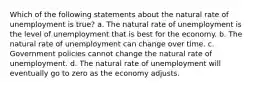 Which of the following statements about the natural rate of unemployment is true? a. The natural rate of unemployment is the level of unemployment that is best for the economy. b. The natural rate of unemployment can change over time. c. Government policies cannot change the natural rate of unemployment. d. The natural rate of unemployment will eventually go to zero as the economy adjusts.