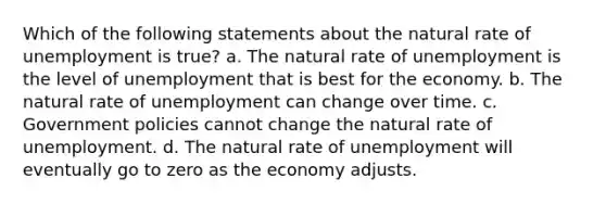 Which of the following statements about the natural rate of unemployment is true? a. The natural rate of unemployment is the level of unemployment that is best for the economy. b. The natural rate of unemployment can change over time. c. Government policies cannot change the natural rate of unemployment. d. The natural rate of unemployment will eventually go to zero as the economy adjusts.