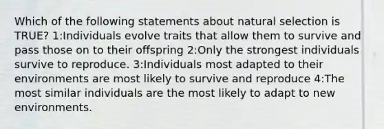 Which of the following statements about natural selection is TRUE? 1:Individuals evolve traits that allow them to survive and pass those on to their offspring 2:Only the strongest individuals survive to reproduce. 3:Individuals most adapted to their environments are most likely to survive and reproduce 4:The most similar individuals are the most likely to adapt to new environments.