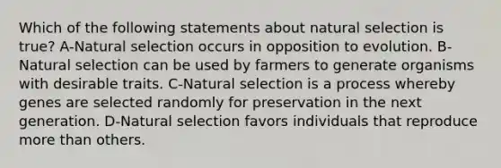 Which of the following statements about natural selection is true? A-Natural selection occurs in opposition to evolution. B-Natural selection can be used by farmers to generate organisms with desirable traits. C-Natural selection is a process whereby genes are selected randomly for preservation in the next generation. D-Natural selection favors individuals that reproduce more than others.