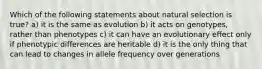 Which of the following statements about natural selection is true? a) it is the same as evolution b) it acts on genotypes, rather than phenotypes c) it can have an evolutionary effect only if phenotypic differences are heritable d) it is the only thing that can lead to changes in allele frequency over generations